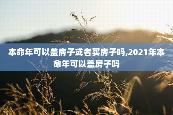 本命年可以盖房子或者买房子吗,2021年本命年可以盖房子吗
