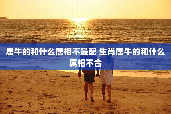 属牛的和什么属相不最配 生肖属牛的和什么属相不合