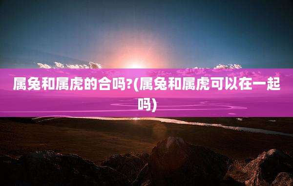 属兔和属虎的合吗?(属兔和属虎可以在一起吗)