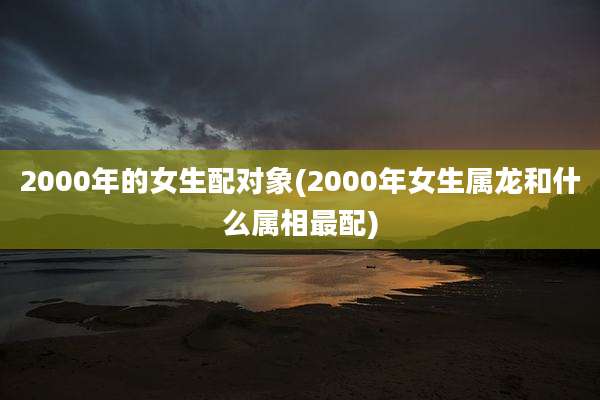 2000年的女生配对象(2000年女生属龙和什么属相最配)