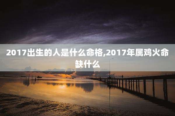 2017出生的人是什么命格,2017年属鸡火命缺什么