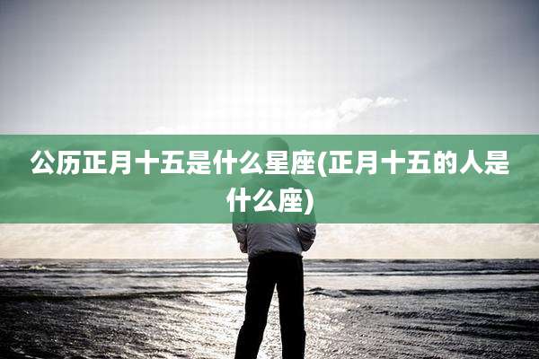 公历正月十五是什么星座(正月十五的人是什么座)