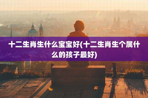 十二生肖生什么宝宝好(十二生肖生个属什么的孩子最好)