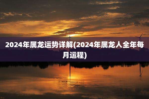 2024年属龙运势详解(2024年属龙人全年每月运程)