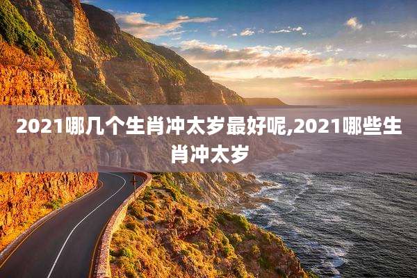 2021哪几个生肖冲太岁最好呢,2021哪些生肖冲太岁