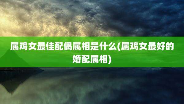 属鸡女最佳配偶属相是什么(属鸡女最好的婚配属相)