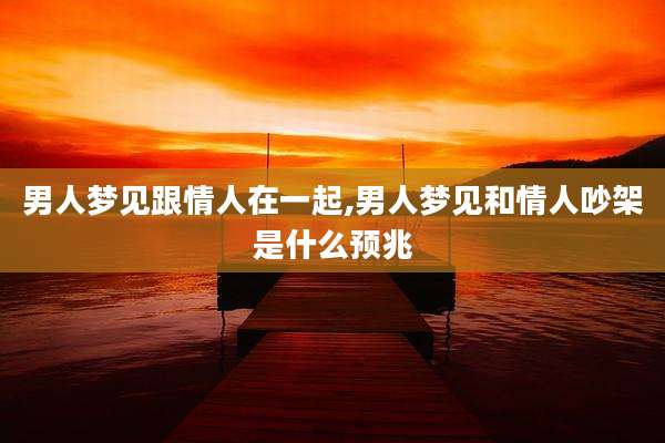 男人梦见跟情人在一起,男人梦见和情人吵架是什么预兆