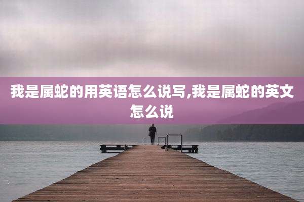 我是属蛇的用英语怎么说写,我是属蛇的英文怎么说