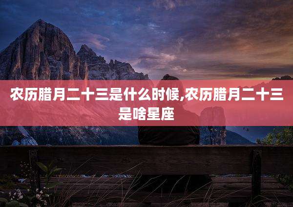 农历腊月二十三是什么时候,农历腊月二十三是啥星座