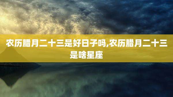 农历腊月二十三是好日子吗,农历腊月二十三是啥星座