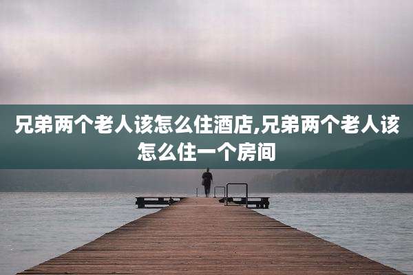 兄弟两个老人该怎么住酒店,兄弟两个老人该怎么住一个房间