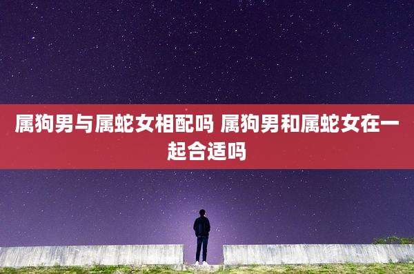属狗男与属蛇女相配吗 属狗男和属蛇女在一起合适吗