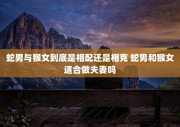 蛇男与猴女到底是相配还是相克 蛇男和猴女适合做夫妻吗