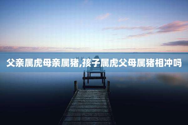 父亲属虎母亲属猪,孩子属虎父母属猪相冲吗