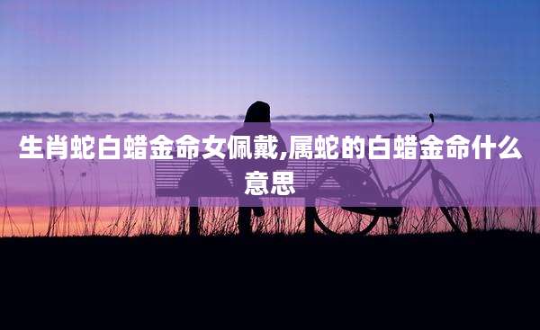 生肖蛇白蜡金命女佩戴,属蛇的白蜡金命什么意思