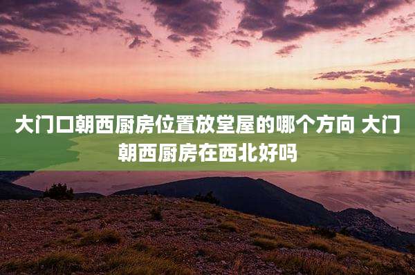 大门口朝西厨房位置放堂屋的哪个方向 大门朝西厨房在西北好吗