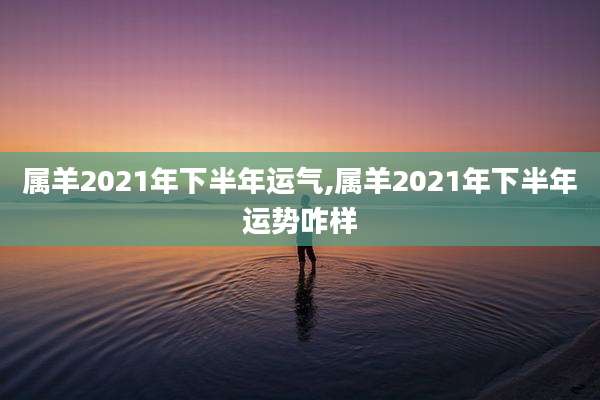 属羊2021年下半年运气,属羊2021年下半年运势咋样