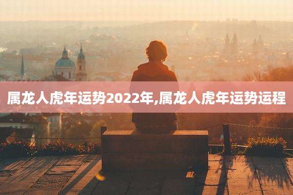 属龙人虎年运势2022年,属龙人虎年运势运程