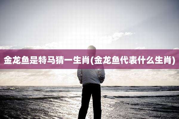 金龙鱼是特马猜一生肖(金龙鱼代表什么生肖)