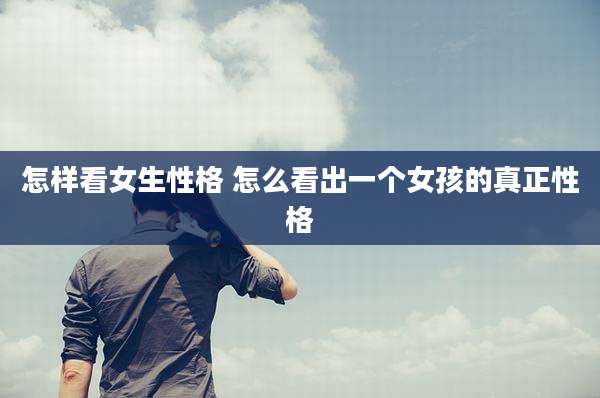怎样看女生性格 怎么看出一个女孩的真正性格