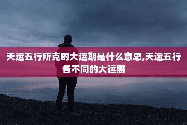 天运五行所克的大运期是什么意思,天运五行各不同的大运期