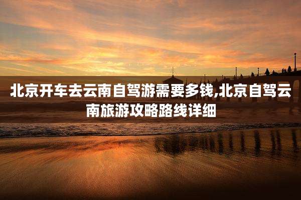 北京开车去云南自驾游需要多钱,北京自驾云南旅游攻略路线详细