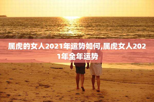 属虎的女人2021年运势如何,属虎女人2021年全年运势