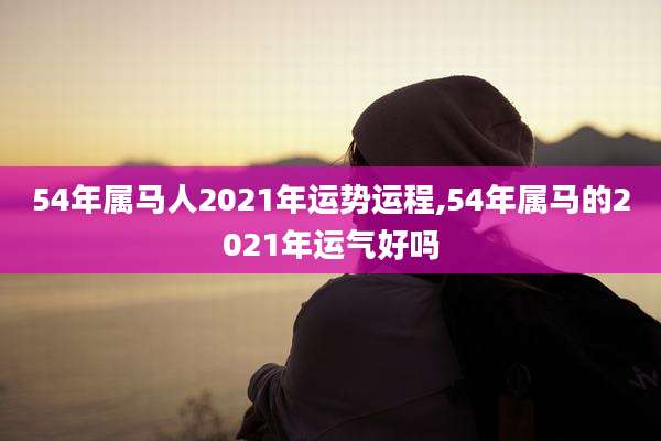 54年属马人2021年运势运程,54年属马的2021年运气好吗