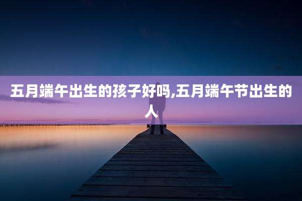 五月端午出生的孩子好吗,五月端午节出生的人