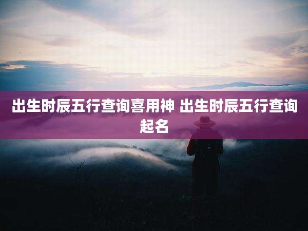 出生时辰五行查询喜用神 出生时辰五行查询起名