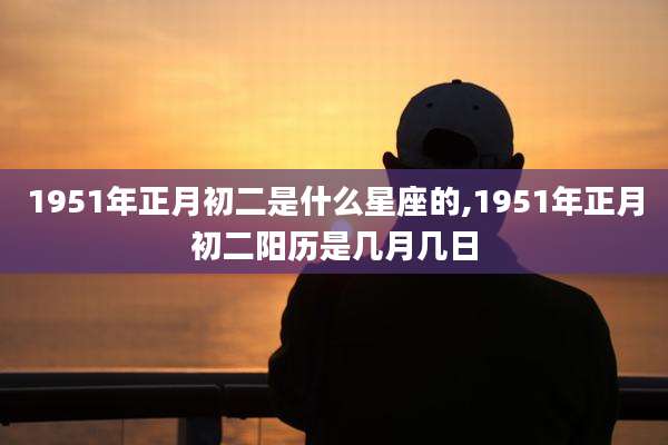 1951年正月初二是什么星座的,1951年正月初二阳历是几月几日