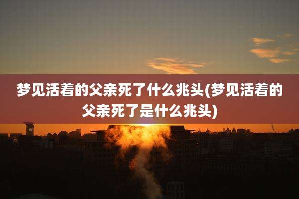 梦见活着的父亲死了什么兆头(梦见活着的父亲死了是什么兆头)