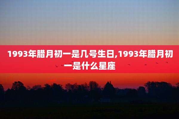 1993年腊月初一是几号生日,1993年腊月初一是什么星座
