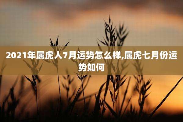 2021年属虎人7月运势怎么样,属虎七月份运势如何