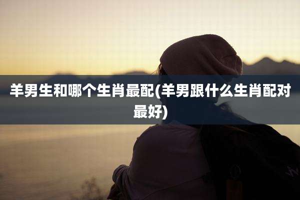 羊男生和哪个生肖最配(羊男跟什么生肖配对最好)