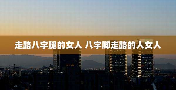 走路八字腿的女人 八字脚走路的人女人