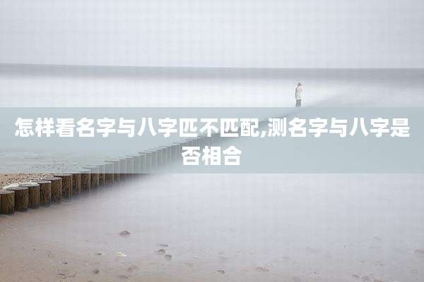 怎样看名字与八字匹不匹配,测名字与八字是否相合