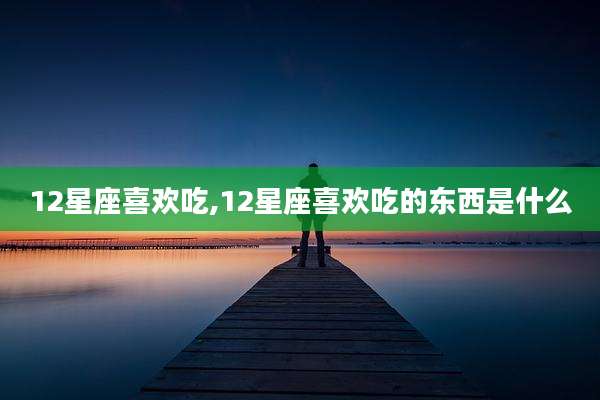 12星座喜欢吃,12星座喜欢吃的东西是什么