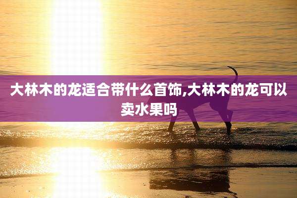 大林木的龙适合带什么首饰,大林木的龙可以卖水果吗