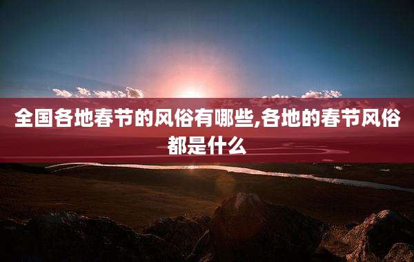 全国各地春节的风俗有哪些,各地的春节风俗都是什么