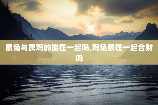 鼠兔与属鸡的能在一起吗,鸡兔鼠在一起合财吗