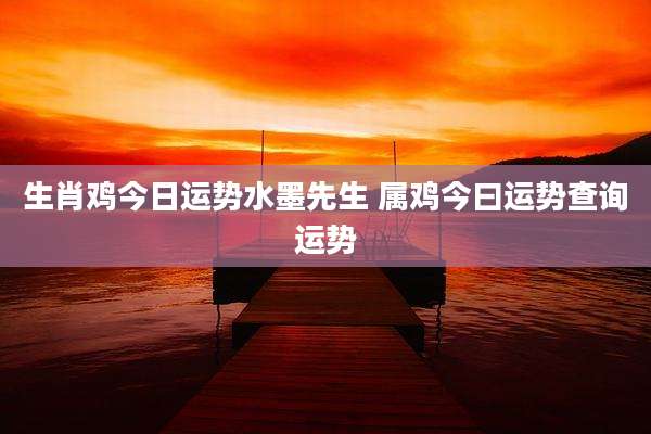 生肖鸡今日运势水墨先生 属鸡今曰运势查询运势