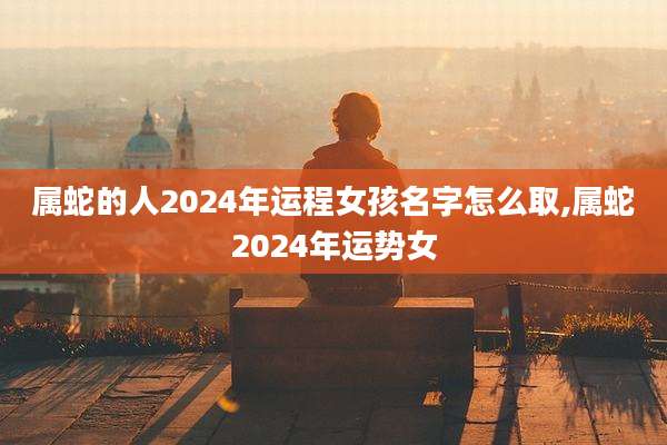 属蛇的人2024年运程女孩名字怎么取,属蛇2024年运势女