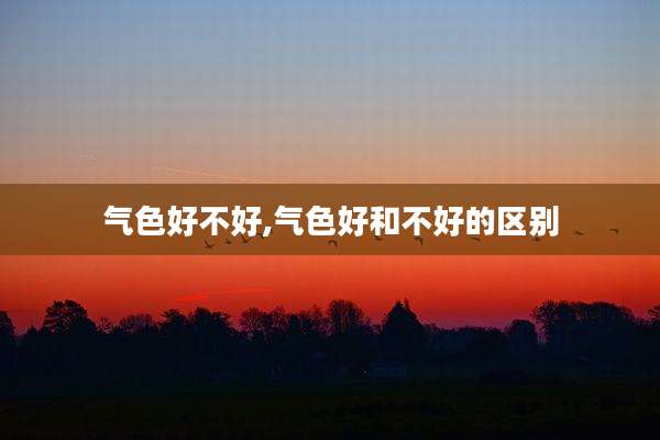 气色好不好,气色好和不好的区别