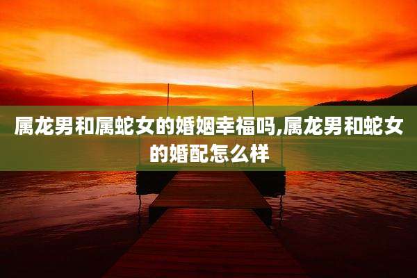 属龙男和属蛇女的婚姻幸福吗,属龙男和蛇女的婚配怎么样