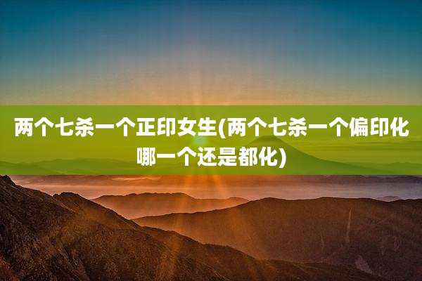 两个七杀一个正印女生(两个七杀一个偏印化哪一个还是都化)