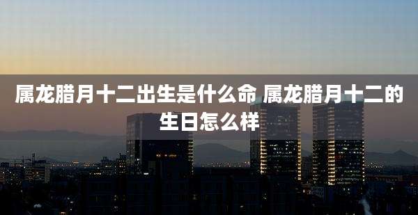 属龙腊月十二出生是什么命 属龙腊月十二的生日怎么样