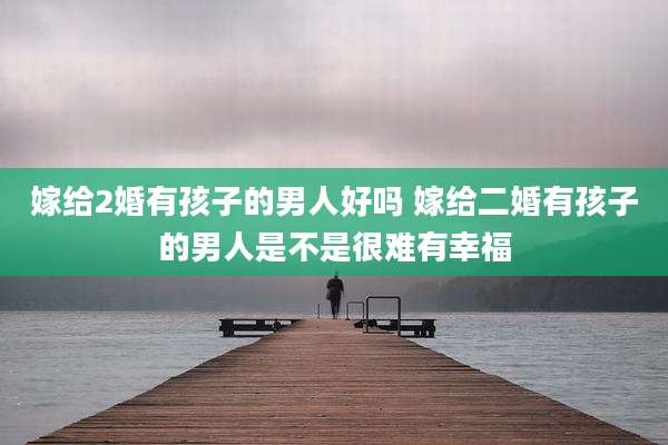 嫁给2婚有孩子的男人好吗 嫁给二婚有孩子的男人是不是很难有幸福