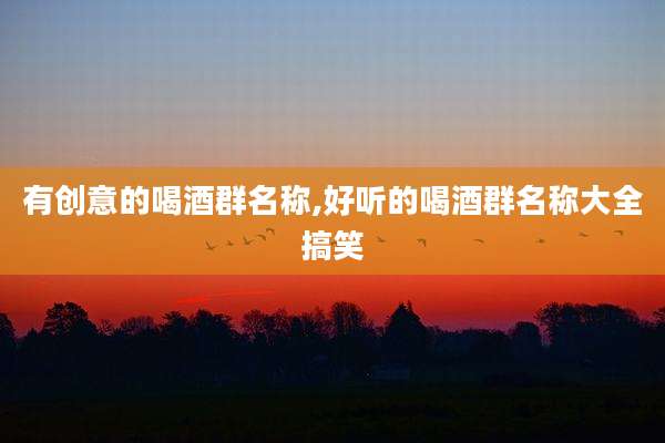有创意的喝酒群名称,好听的喝酒群名称大全搞笑