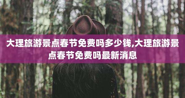 大理旅游景点春节免费吗多少钱,大理旅游景点春节免费吗最新消息